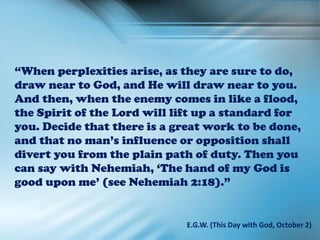 “When perplexities arise, as they are sure to do,
draw near to God, and He will draw near to you.
And then, when the enemy comes in like a flood,
the Spirit of the Lord will lift up a standard for
you. Decide that there is a great work to be done,
and that no man’s influence or opposition shall
divert you from the plain path of duty. Then you
can say with Nehemiah, ‘The hand of my God is
good upon me’ (see Nehemiah 2:18).”
E.G.W. (This Day with God, October 2)
 