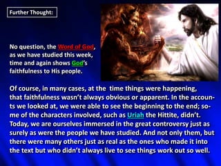 Further Thought:
No question, the Word of God,
as we have studied this week,
time and again shows God’s
faithfulness to His people.
Of course, in many cases, at the time things were happening,
that faithfulness wasn’t always obvious or apparent. In the accoun-
ts we looked at, we were able to see the beginning to the end; so-
me of the characters involved, such as Uriah the Hittite, didn’t.
Today, we are ourselves immersed in the great controversy just as
surely as were the people we have studied. And not only them, but
there were many others just as real as the ones who made it into
the text but who didn’t always live to see things work out so well.
 