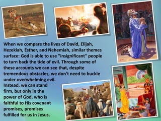 When we compare the lives of David, Elijah,
Hezekiah, Esther, and Nehemiah, similar themes
surface: God is able to use "insignificant" people
to turn back the tide of evil. Through some of
these accounts we can see that, despite
tremendous obstacles, we don't need to buckle
under overwhelming evil.
Instead, we can stand
firm, but only in the
power of God, who is
faithful to His covenant
promises, promises
fulfilled for us in Jesus.
 
