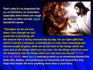 That’s why it’s so important for
us, as Christians, to remember,
especially when times are rough
(as they so often can be), Paul’s
wonderful words:
“Therefore we do not lose
heart. Even though our out-
ward man is perishing, yet
the inward man is being renewed day by day. For our light affliction,
which is but for a moment, is working for us a far more exceeding and
eternal weight of glory, while we do not look at the things which are
seen, but at the things which are not seen. For the things which are seen
are temporary, but the things which are not seen are eternal” (2 Cor.
4:16–18, NKJV). Here Paul is seeking to point us to something beyond the
daily toils, foibles, and weaknesses of humanity and toward the only
hope that makes life here anything more than a cruel farce.
 