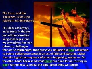 The focus, and the
challenge, is for us to
rejoice in His deliverance.
This does not always
make sense in the con-
text of the overwhel-
ming challenges that
we sometimes find our-
selves in, challenges
that are so much bigger than ourselves. Rejoicing in God’s deliveran-
ce before deliverance comes is an act of faith and worship, rather
than the logical consequence of what is happening around us. On
the other hand, because of what Christ has done for us, trusting in
God’s faithfulness is, really, the only logical thing we can do.
 