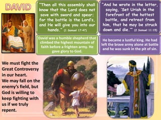 We must fight the
Great Controversy
in our heart.
We may fall on the
enemy’s field, but
God is willing to
keep fighting with
us if we truly
repent.
“Then all this assembly shall
know that the Lord does not
save with sword and spear;
for the battle is the Lord’s,
and He will give you into our
hands.” (1 Samuel 17:47)
David was a humble shepherd that
climbed the highest mountain of
faith before a frighten army. He
gave glory to God.
“And he wrote in the letter,
saying, ‘Set Uriah in the
forefront of the hottest
battle, and retreat from
him, that he may be struck
down and die.’” (2 Samuel 11:15)
He became a lustful king. He had
left the brave army alone at battle
and he was sunk in the pit of sin.
 