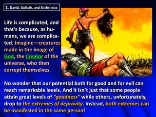 1. David, Goliath, and Bathsheba
Life is complicated, and
that’s because, as hu-
mans, we are complica-
ted. Imagine—creatures
made in the image of
God, the Creator of the
universe, who then
corrupt themselves.
No wonder that our potential both for good and for evil can
reach remarkable levels. And it isn’t just that some people
attain great levels of “goodness” while others, unfortunately,
drop to the extremes of depravity. Instead, both extremes can
be manifested in the same person!
 