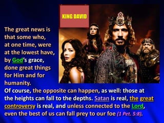 The great news is
that some who,
at one time, were
at the lowest have,
by God’s grace,
done great things
for Him and for
humanity.
Of course, the opposite can happen, as well: those at
the heights can fall to the depths. Satan is real, the great
controversy is real, and unless connected to the Lord,
even the best of us can fall prey to our foe (1 Pet. 5:8).
KING DAVID
 