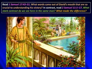 Read 1 Samuel 17:43–51. What words came out of David’s mouth that are so
crucial to understanding his victory? In contrast, read 2 Samuel 11:1–17. What
stark contrast do we see here in the same man? What made the difference?
 