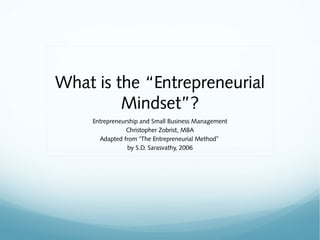 What is the “Entrepreneurial
         Mindset”?
     Entrepreneurship and Small Business Management
                 Christopher Zobrist, MBA
       Adapted from “The Entrepreneurial Method”
                 by S.D. Sarasvathy, 2006
 