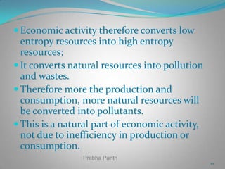  Economic activity therefore converts low

entropy resources into high entropy
resources;
 It converts natural resources into pollution
and wastes.
 Therefore more the production and
consumption, more natural resources will
be converted into pollutants.
 This is a natural part of economic activity,
not due to inefficiency in production or
consumption.
Prabha Panth
10

 