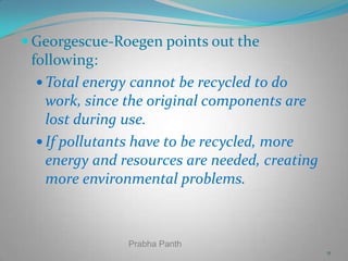  Georgescue-Roegen points out the

following:
 Total energy cannot be recycled to do
work, since the original components are
lost during use.
 If pollutants have to be recycled, more
energy and resources are needed, creating
more environmental problems.

Prabha Panth
11

 