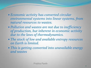  Economic activity has converted circular

environmental systems into linear systems, from
natural resources to wastes.
 Pollution and wastes are not due to inefficiency
of production, but inherent in economic activity
due to the laws of thermodynamics.
 The stock of low and available entropy resources
on Earth is limited.
 This is getting converted into unavailable energy
and wastes

Prabha Panth
12

 