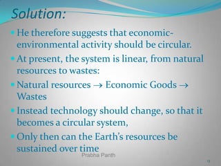 Solution:
 He therefore suggests that economic-

environmental activity should be circular.
 At present, the system is linear, from natural
resources to wastes:
 Natural resources
Economic Goods
Wastes
 Instead technology should change, so that it
becomes a circular system,
 Only then can the Earth’s resources be
sustained over time
Prabha Panth

13

 