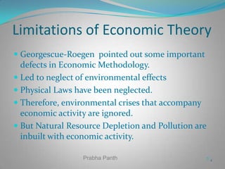 Limitations of Economic Theory
 Georgescue-Roegen pointed out some important
defects in Economic Methodology.
 Led to neglect of environmental effects
 Physical Laws have been neglected.

 Therefore, environmental crises that accompany
economic activity are ignored.
 But Natural Resource Depletion and Pollution are

inbuilt with economic activity.
Prabha Panth

22

 