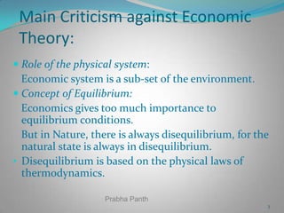 Main Criticism against Economic
Theory:
 Role of the physical system:
Economic system is a sub-set of the environment.
 Concept of Equilibrium:
Economics gives too much importance to
equilibrium conditions.
But in Nature, there is always disequilibrium, for the
natural state is always in disequilibrium.
• Disequilibrium is based on the physical laws of
thermodynamics.
Prabha Panth
3

 