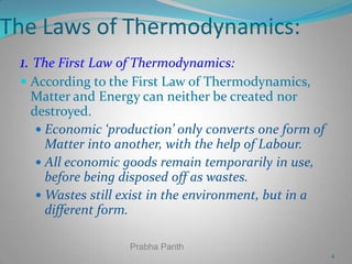 The Laws of Thermodynamics:
1. The First Law of Thermodynamics:
 According to the First Law of Thermodynamics,
Matter and Energy can neither be created nor
destroyed.
 Economic ‘production’ only converts one form of

Matter into another, with the help of Labour.
 All economic goods remain temporarily in use,
before being disposed off as wastes.
 Wastes still exist in the environment, but in a
different form.
Prabha Panth
4

 