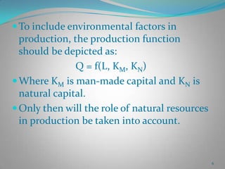  To include environmental factors in

production, the production function
should be depicted as:
Q = f(L, KM, KN)
 Where KM is man-made capital and KN is
natural capital.
 Only then will the role of natural resources
in production be taken into account.

6

 