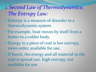 2. Second Law of Thermodynamics:

The Entropy Law:
 Entropy is a measure of disorder in a

thermodynamic system.
 For example, heat moves by itself from a
hotter to a colder body.
 Energy in a piece of coal is low entropy,
more order, available for use.
 If burnt, the energy and all material in the
coal is spread out, high entropy, not
available for use
7

 