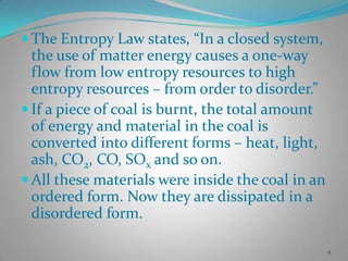  The Entropy Law states, “In a closed system,

the use of matter energy causes a one-way
flow from low entropy resources to high
entropy resources – from order to disorder.”
 If a piece of coal is burnt, the total amount
of energy and material in the coal is
converted into different forms – heat, light,
ash, CO2, CO, SOx and so on.
 All these materials were inside the coal in an
ordered form. Now they are dissipated in a
disordered form.
8

 