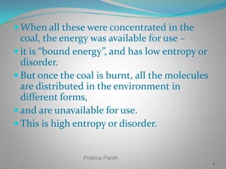  When all these were concentrated in the

coal, the energy was available for use –
 it is “bound energy”, and has low entropy or
disorder.
 But once the coal is burnt, all the molecules
are distributed in the environment in
different forms,
 and are unavailable for use.
 This is high entropy or disorder.

Prabha Panth
9

 