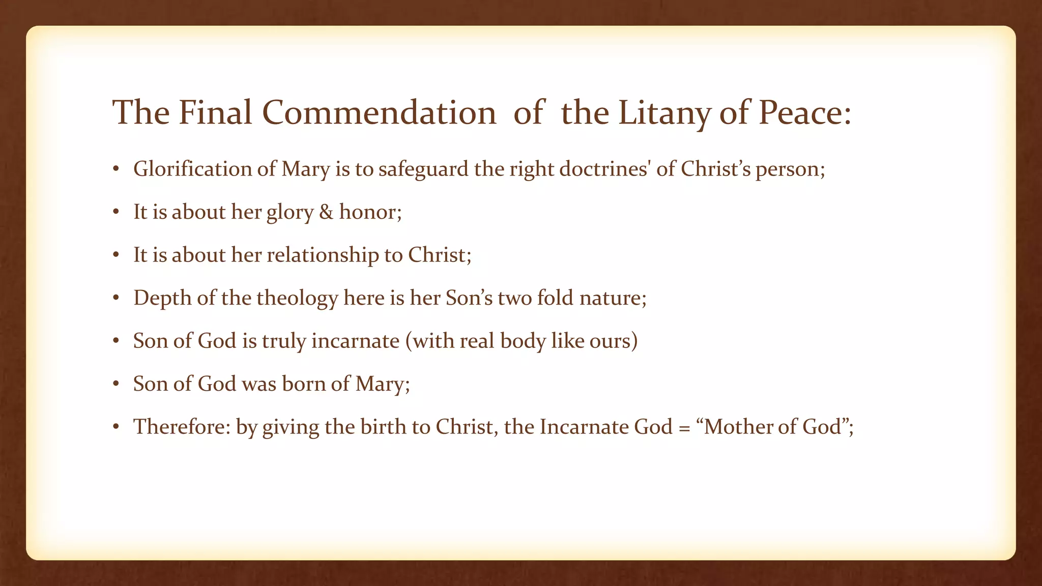 The Final Commendation of the Litany of Peace:
• Glorification of Mary is to safeguard the right doctrines' of Christ’s person;
• It is about her glory & honor;
• It is about her relationship to Christ;
• Depth of the theology here is her Son’s two fold nature;
• Son of God is truly incarnate (with real body like ours)
• Son of God was born of Mary;
• Therefore: by giving the birth to Christ, the Incarnate God = “Mother of God”;
 