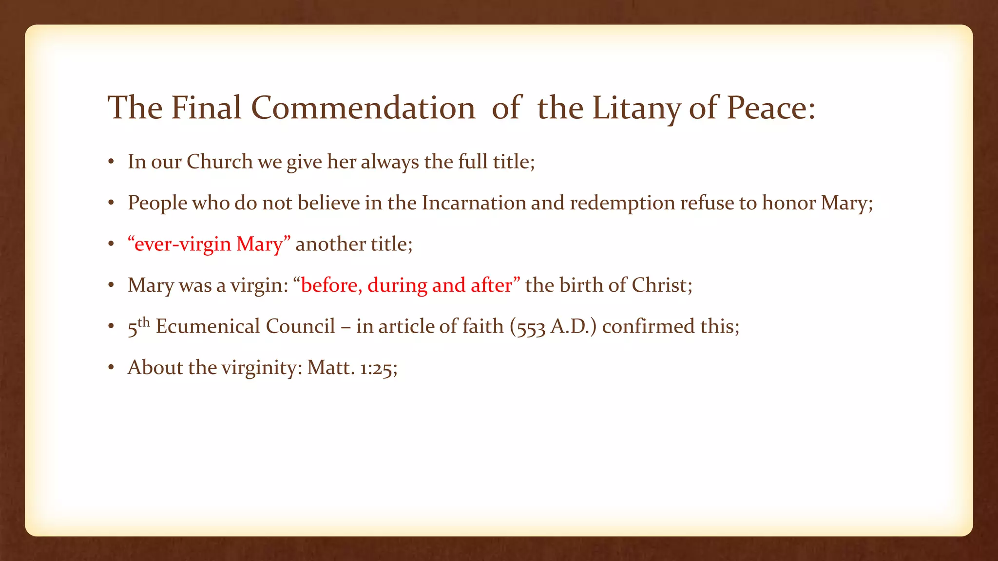 The Final Commendation of the Litany of Peace:
• In our Church we give her always the full title;
• People who do not believe in the Incarnation and redemption refuse to honor Mary;
• “ever-virgin Mary” another title;
• Mary was a virgin: “before, during and after” the birth of Christ;
• 5th Ecumenical Council – in article of faith (553 A.D.) confirmed this;
• About the virginity: Matt. 1:25;
 