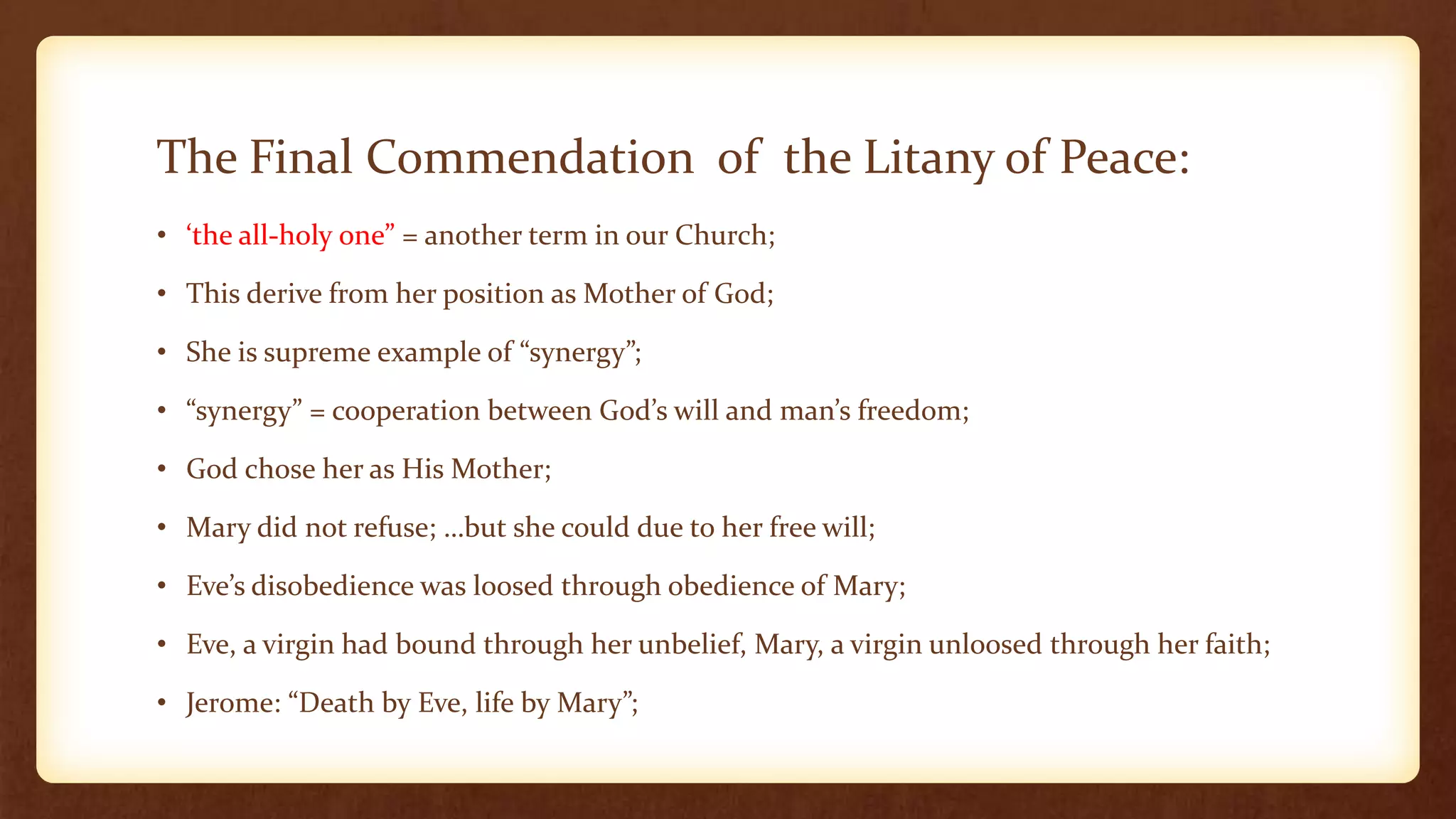 The Final Commendation of the Litany of Peace:
• ‘the all-holy one” = another term in our Church;
• This derive from her position as Mother of God;
• She is supreme example of “synergy”;
• “synergy” = cooperation between God’s will and man’s freedom;
• God chose her as His Mother;
• Mary did not refuse; …but she could due to her free will;
• Eve’s disobedience was loosed through obedience of Mary;
• Eve, a virgin had bound through her unbelief, Mary, a virgin unloosed through her faith;
• Jerome: “Death by Eve, life by Mary”;
 
