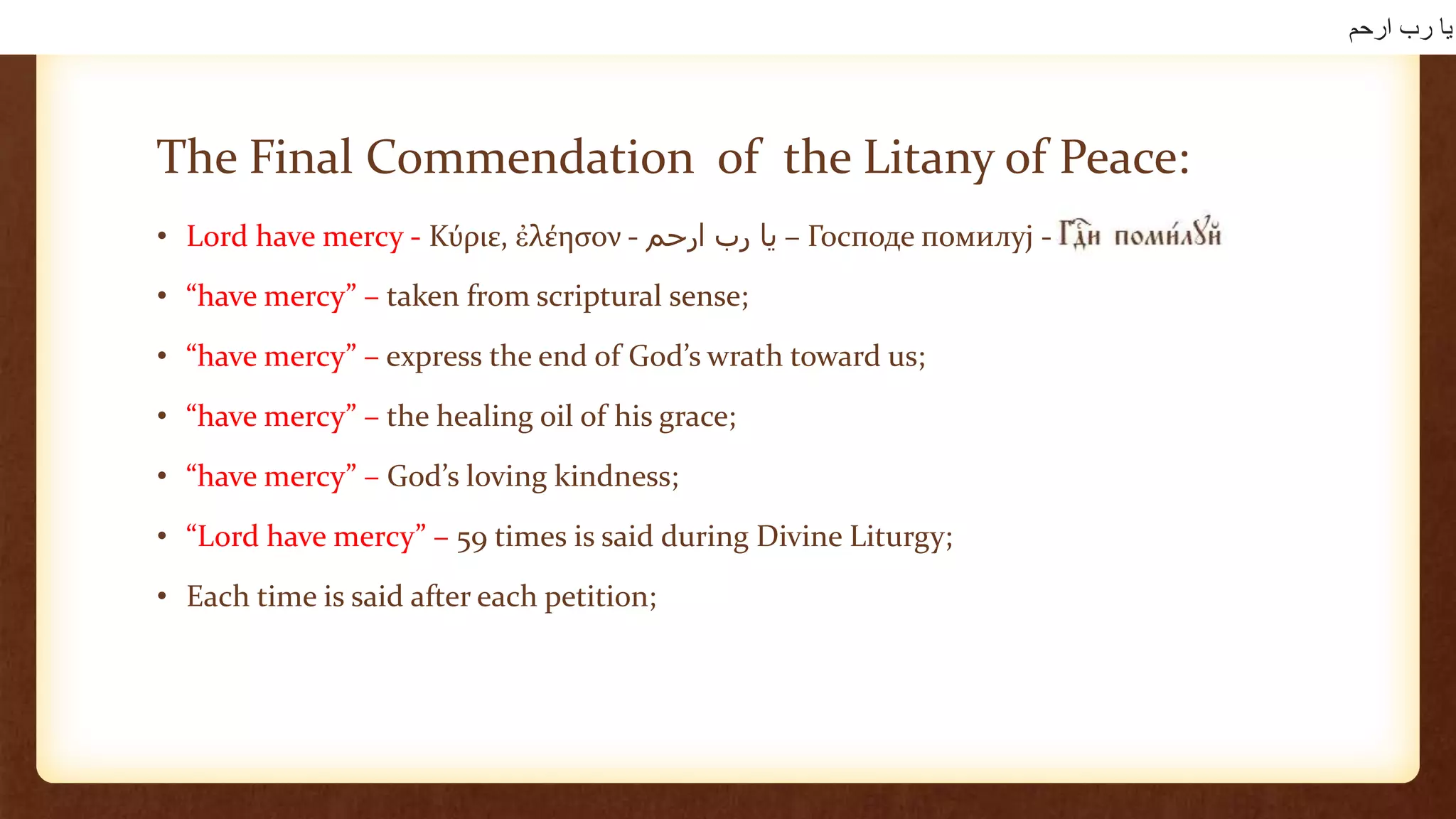 The Final Commendation of the Litany of Peace:
• Lord have mercy - Κύριε, ἐλέησον - ‫يا‬‫رب‬‫ارحم‬ – Господе помилуј -
• “have mercy” – taken from scriptural sense;
• “have mercy” – express the end of God’s wrath toward us;
• “have mercy” – the healing oil of his grace;
• “have mercy” – God’s loving kindness;
• “Lord have mercy” – 59 times is said during Divine Liturgy;
• Each time is said after each petition;
‫ارحم‬ ‫رب‬ ‫يا‬
 