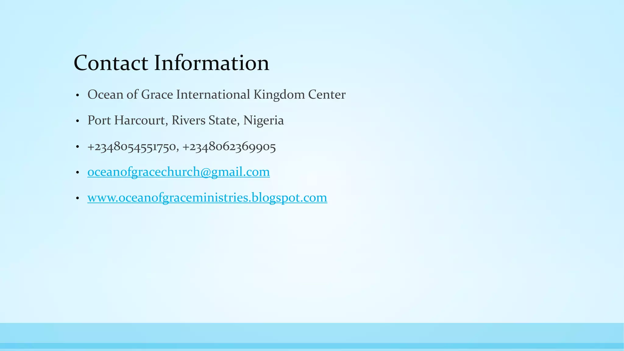 Contact Information
• Ocean of Grace International Kingdom Center
• Port Harcourt, Rivers State, Nigeria
• +2348054551750, +2348062369905
• oceanofgracechurch@gmail.com
• www.oceanofgraceministries.blogspot.com
 