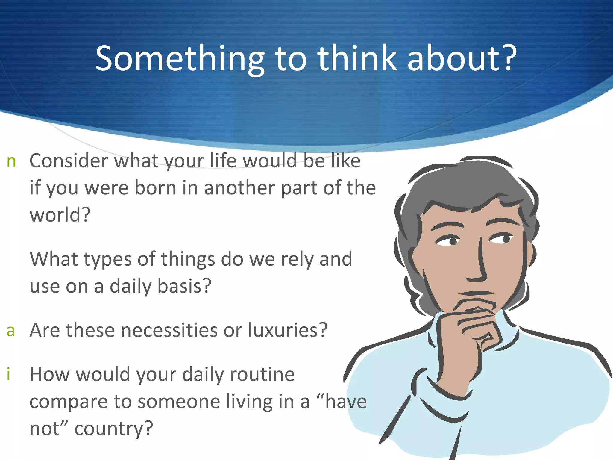 Something to think about? Consider what your life would be like if you were born in another part of the world? What types of things do we rely and use on a daily basis?  Are these necessities or luxuries? How would your daily routine compare to someone living in a  “ have not ”  country? 
