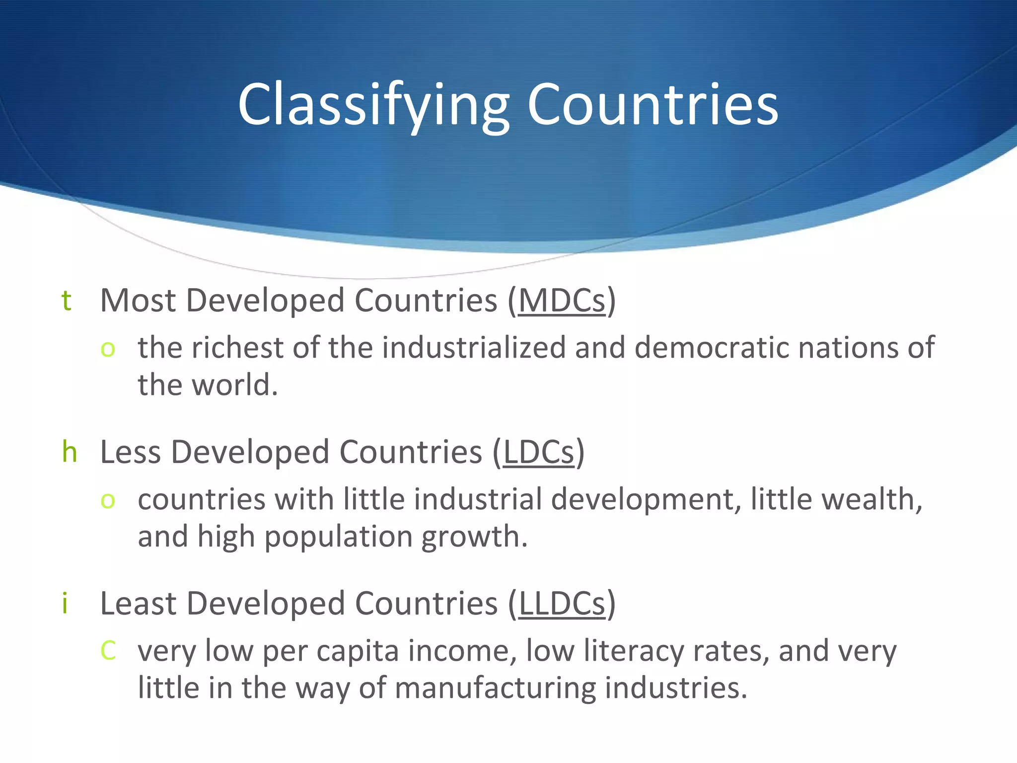 Classifying Countries Most Developed Countries ( MDCs ) the richest of the industrialized and democratic nations of the world.  Less Developed Countries ( LDCs ) countries with little industrial development, little wealth, and high population growth. Least Developed Countries ( LLDCs ) very low per capita income, low literacy rates, and very little in the way of manufacturing industries. 