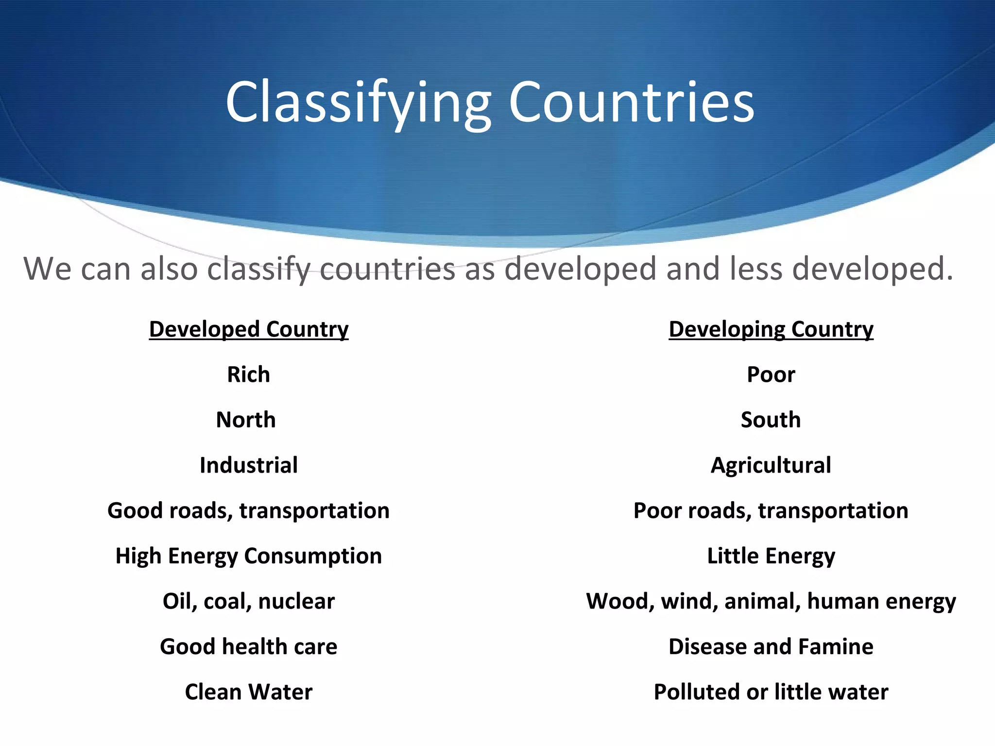 Classifying Countries  We can also classify countries as developed and less developed. Developed Country Rich North  Industrial Good roads, transportation High Energy Consumption Oil, coal, nuclear Good health care Clean Water Developing Country Poor South Agricultural Poor roads, transportation Little Energy Wood, wind, animal, human energy Disease and Famine Polluted or little water 
