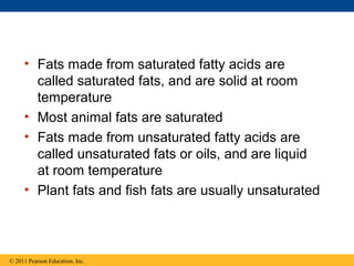 • Fats made from saturated fatty acids are
       called saturated fats, and are solid at room
       temperature
     • Most animal fats are saturated
     • Fats made from unsaturated fatty acids are
       called unsaturated fats or oils, and are liquid
       at room temperature
     • Plant fats and fish fats are usually unsaturated



© 2011 Pearson Education, Inc.
 