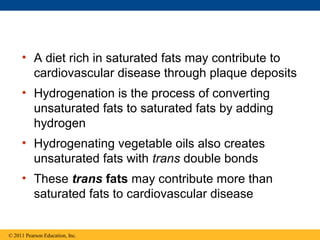 • A diet rich in saturated fats may contribute to
       cardiovascular disease through plaque deposits
     • Hydrogenation is the process of converting
       unsaturated fats to saturated fats by adding
       hydrogen
     • Hydrogenating vegetable oils also creates
       unsaturated fats with trans double bonds
     • These trans fats may contribute more than
       saturated fats to cardiovascular disease


© 2011 Pearson Education, Inc.
 