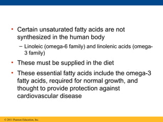 • Certain unsaturated fatty acids are not
       synthesized in the human body
            – Linoleic (omega-6 family) and linolenic acids (omega-
              3 family)
     • These must be supplied in the diet
     • These essential fatty acids include the omega-3
       fatty acids, required for normal growth, and
       thought to provide protection against
       cardiovascular disease


© 2011 Pearson Education, Inc.
 