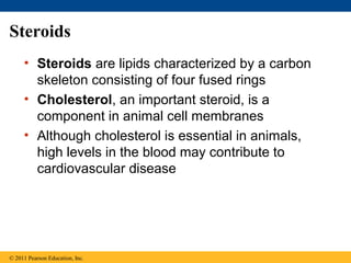 Steroids
     • Steroids are lipids characterized by a carbon
       skeleton consisting of four fused rings
     • Cholesterol, an important steroid, is a
       component in animal cell membranes
     • Although cholesterol is essential in animals,
       high levels in the blood may contribute to
       cardiovascular disease




© 2011 Pearson Education, Inc.
 
