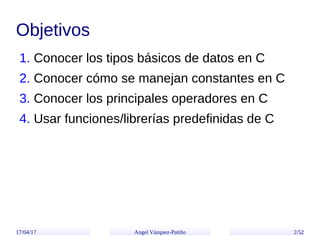 17/04/17 Angel Vázquez-Patiño 2/52
Objetivos
1. Conocer los tipos básicos de datos en C
2. Conocer cómo se manejan constan...