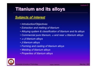 Suranaree University of Technology May-Aug 2007
Titanium and its alloysTitanium and its alloys
Subjects of interest
• Introduction/Objectives
• Extraction and melting of titanium
• Alloying system & classification of titanium and its alloys
• Commercial pure titanium, α and near α titanium alloys
• α+β titanium alloys
• β titanium alloys
• Forming and casting of titanium alloys
• Welding of titanium alloys
• Properties of titanium alloys
Lecture 5
Tapany Udomphol
 