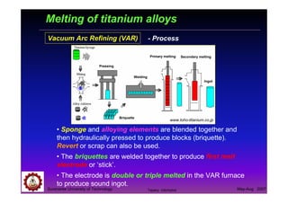 Suranaree University of Technology May-Aug 2007
Melting of titanium alloys
Vacuum Arc Refining (VAR)
Secondary meltingPrimary melting
Ingot
Welding
Briquette
Pressing
www.toho-titanium.co.jp
• Sponge and alloying elements are blended together and
then hydraulically pressed to produce blocks (briquette).
Revert or scrap can also be used.
• The briquettes are welded together to produce first melt
electrode or ‘stick’.
• The electrode is double or triple melted in the VAR furnace
to produce sound ingot.
- Process
Tapany Udomphol
 