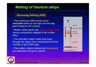 Suranaree University of Technology May-Aug 2007
Melting of titanium alloys
Electroslag Refining (ESR)
www.avalloys.com
• The continuous billet serves as an
electrode where its end dips into the slag
pool heated by AC current.
• Molten metal reacts with super heated slag
having composition adapted to the molten
alloy.
• The intended molten metal drop down
through the slag to form metal pool and then
solidify to give ESR ingot.
• The molten metal is refined and inclusions
are absorbed during the reaction.
Tapany Udomphol
 