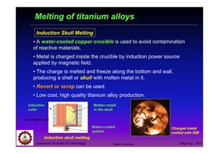 Suranaree University of Technology May-Aug 2007
Melting of titanium alloys
Induction Skull Melting
• A water-cooled copper crucible is used to avoid contamination
of reactive materials.
• Metal is charged inside the crucible by induction power source
applied by magnetic field.
• The charge is melted and freeze along the bottom and wall,
producing a shell or skull with molten metal in it.
• Revert or scrap can be used.
• Low cost, high quality titanium alloy production.
Charged metal
melted with ISM
Induction
coils
Water-cooled
system
www.dmgbm.com
Molten metal
in the skull
Induction skull melting
Tapany Udomphol
 