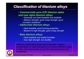 Suranaree University of Technology May-Aug 2007
Classification of titanium alloysClassification of titanium alloys
• Commercially pure (CP) titanium alpha
and near alpha titanium alloys
• Alpha-beta titanium alloys
• Beta titanium alloys
Different crystal structures and properties allow
manipulation of heat treatments to produce different types
of alloy microstructures to suit the required mechanical
properties.
- Generally non-heat treatable and weldable
- Medium strength, good creep strength, good
corrosion resistance
- Heat treatable, good forming properties
- Medium to high strength, good creep strength
- Heat treatable and readily formable
- Very high strength, low ductility
Tapany Udomphol
 