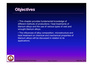 Suranaree University of Technology May-Aug 2007
ObjectivesObjectives
• This chapter provides fundamental knowledge of
different methods of productions / heat treatments of
titanium alloys and the use of various types of cast and
wrought titanium alloys.
• The influences of alloy composition, microstructure and
heat treatment on chemical and mechanical properties of
titanium alloys will be discussed in relation to its
applications.
Tapany Udomphol
 