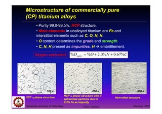 Suranaree University of Technology May-Aug 2007
Microstructure of commercially pure
(CP) titanium alloys
• Purity 99.0-99.5%, HCP structure.
• Main elements in unalloyed titanium are Fe and
interstitial elements such as C, O, N, H.
• O content determines the grade and strength.
• C, N, H present as impurities. H embrittlement.
Oxygen equivalent CNOOequiv %67.0%0.2%% ++=
HCP αααα phase structure
HCP αααα phase structure with ββββ
spheroidal particles due to
0.3% Fe as impurity
Hot-rolled structure
250 x 500 x100 x
Tapany Udomphol
 