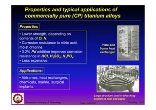 Suranaree University of Technology May-Aug 2007
Properties and typical applications of
commercially pure (CP) titanium alloys
Applications:
• Airframes, heat exchangers,
chemicals, marine, surgical
implants.
Properties
• Lower strength, depending on
contents of O, N.
• Corrosion resistance to nitric acid,
moist chlorine.
• 0.2% Pd addition improves corrosion
resistance in HCl, H2SO4, H3PO4.
• Less expensive
Plate and
frame heat
exchanger
Large structure used in bleaching
section of pulp and paper
Tapany Udomphol
 