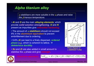 Suranaree University of Technology May-Aug 2007
• Al and O are the main alloying elements, which
provide solid solution strengthening. O and N
present as impurities give interstitial hardening.
Solute content
Phase diagram of
αααα stabilised Ti alloy
• The amount of αααα stabilisers should not exceed
9% in the aluminium equivalent to prevent
embrittlement due to ordering.
• 5-6% Al can lead to a finely dispersed, ordered
phase (αααα2), which is coherent to lattice.
deleterious ductility.
• Sn and Zr are also added in small amount to
stabilise the αααα phase and give strength.
Aluminium equivalent %9)2(10% 6
1
3
1
≤+++++= NCOZrSnAlAlequiv
αααα stabilisers are more soluble in the αααα phase and raise
the ββββ transus temperature.
Alpha titanium alloy
Tapany Udomphol
 