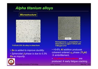 Suranaree University of Technology May-Aug 2007
Alpha titanium alloys
Microstructure
Ti-5%Al-2.5% Sn alloy in sheet form
• Sn is added to improve ductility.
• Spheroidal ββββ phase is due to 0.3%
Fe as impurity.
Homogeneous αααα2 precipitation on
dislocations in aged Ti 8%Al with
1780 ppm of O
• >5-6% Al addition produces
coherent ordered αααα2 phase (Ti3Al)
embrittlement.
• Co-planar dislocations are
produced early fatigue cracking.
250 x
Tapany Udomphol
 