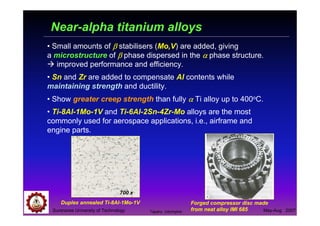 Suranaree University of Technology May-Aug 2007
Near-alpha titanium alloys
• Small amounts of ββββ stabilisers (Mo,V) are added, giving
a microstructure of ββββ phase dispersed in the αααα phase structure.
improved performance and efficiency.
• Sn and Zr are added to compensate Al contents while
maintaining strength and ductility.
• Show greater creep strength than fully αααα Ti alloy up to 400oC.
• Ti-8Al-1Mo-1V and Ti-6Al-2Sn-4Zr-Mo alloys are the most
commonly used for aerospace applications, i.e., airframe and
engine parts.
Forged compressor disc made
from neat alloy IMI 685
Duplex annealed Ti-8Al-1Mo-1V
700 x
Tapany Udomphol
 
