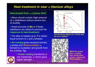 Suranaree University of Technology May-Aug 2007
Heat treatment in near αααα titanium alloys
Heat-treated from α+βα+βα+βα+β phase field
• Alloys should contain high amount
of αααα stabilisers without severe loss
of ductility.
• Small amounts of Mo or V (beta
stabilisers) are added to promote the
response to heat-treatment.
Pseudo-binary diagram for Ti-8%Al with
Mo and V addition
IMI679 Air-cooled
from α+βα+βα+βα+β phase
field, having white
primary αααα phase and
Widmanstätten αααα
• The alloy is heated up to T to obtain
equal amount of αααα and ββββ phases.
• Air-cooling gives equiaxed primary
αααα phase and Widmanstätten αααα
formed by nucleation and growth from
the ββββ phase, fig.
• Faster cooling transforms ββββ
into martensitic αααα’ which gives
higher strength.
Tapany Udomphol
 