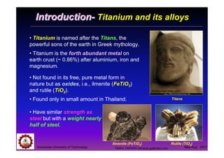 Suranaree University of Technology May-Aug 2007
IntroductionIntroduction-- Titanium and its alloys
• Titanium is named after the Titans, the
powerful sons of the earth in Greek mythology.
• Titanium is the forth abundant metal on
earth crust (~ 0.86%) after aluminium, iron and
magnesium.
Titans
homepage.mac.com
Rutile (TiO2)
mineral.galleries.com
Ilmenite (FeTiO3)
• Not found in its free, pure metal form in
nature but as oxides, i.e., ilmenite (FeTiO3)
and rutile (TiO2).
• Found only in small amount in Thailand.
• Have similar strength as
steel but with a weight nearly
half of steel.
Tapany Udomphol
 