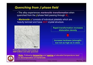 Suranaree University of Technology May-Aug 2007
Quenching from ββββ phase field
• The alloy experiences martensitic transformation when
quenched from the ββββ phase field passing through Ms.
• Martensite αααα’ consists of individual platelets which are
heavily twinned and have HCP crystal structure.
Note: Following tempering and ageing at elevated temperature lead
to decomposition of martensite.
Ti-6-4 alloy solution-heat-treated at
1066oC/30min and water quenched
Rapid transformation increases
dislocation density
Increase hardness (strength)
but not as high as in steel.
500 x
Tapany Udomphol
 