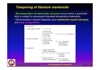 Suranaree University of Technology May-Aug 2007
Tempering of titanium martensite
• Decomposition of martensitic structure occurs when a quenched
alloy is subject to subsequent elevated temperature treatments.
Decomposition of martensite
• Decomposition reaction depends upon martensite crystal structure
and alloy composition.
 