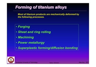 Suranaree University of Technology May-Aug 2007
Forming of titanium alloysForming of titanium alloys
• Forging
• Sheet and ring rolling
• Machining
• Power metallurgy
• Superplastic forming/diffusion bonding
Most of titanium products are mechanically deformed by
the following processes.
Tapany Udomphol
 